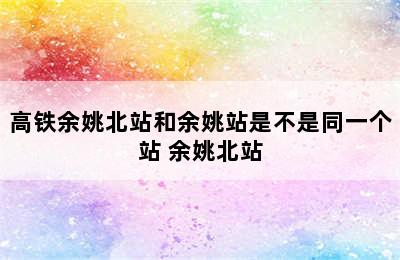 高铁余姚北站和余姚站是不是同一个站 余姚北站